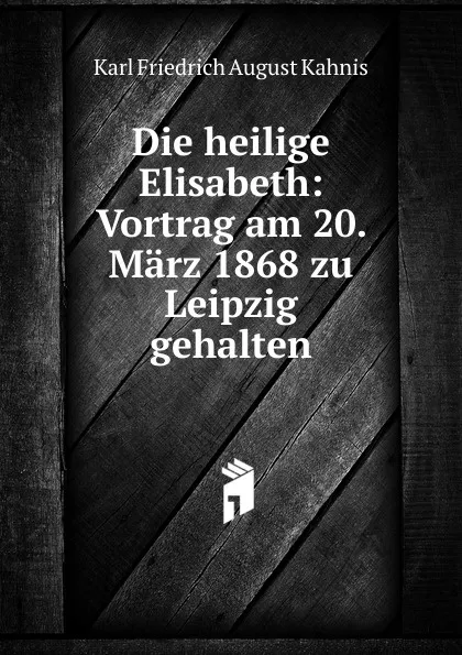 Обложка книги Die heilige Elisabeth: Vortrag am 20. Marz 1868 zu Leipzig gehalten, Karl Friedrich August Kahnis