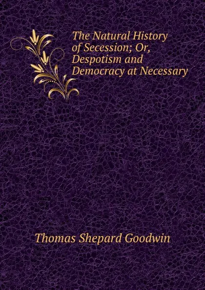 Обложка книги The Natural History of Secession; Or, Despotism and Democracy at Necessary ., Thomas Shepard Goodwin