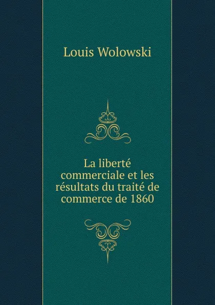 Обложка книги La liberte commerciale et les resultats du traite de commerce de 1860., Louis Wolowski