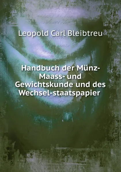 Обложка книги Handbuch der Munz- Maass- und Gewichtskunde und des Wechsel-staatspapier ., Leopold Carl Bleibtreu