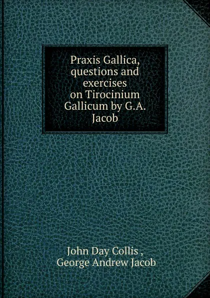 Обложка книги Praxis Gallica, questions and exercises on Tirocinium Gallicum by G.A. Jacob., John Day Collis