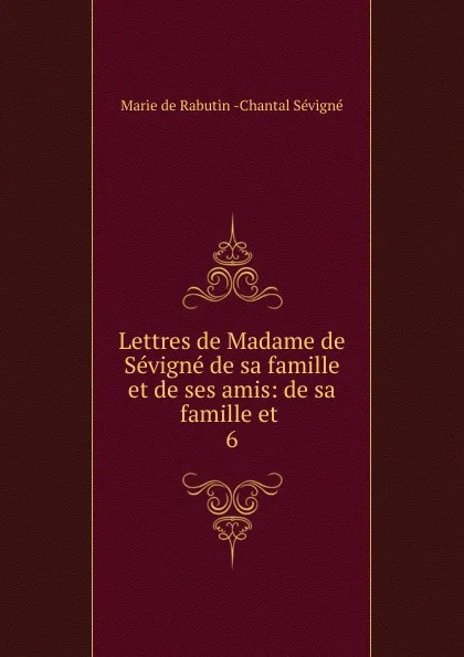 Обложка книги Lettres de Madame de Sevigne de sa famille et de ses amis: de sa famille et . 6, Marie de Rabutin-Chantal Sévigné