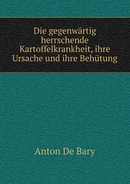 Обложка книги Die gegenwartig herrschende Kartoffelkrankheit, ihre Ursache und ihre Behutung, Anton de Bary