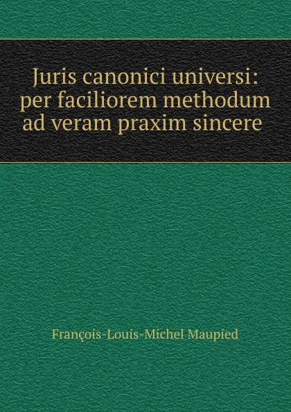 Обложка книги Juris canonici universi: per faciliorem methodum ad veram praxim sincere ., François-Louis-Michel Maupied