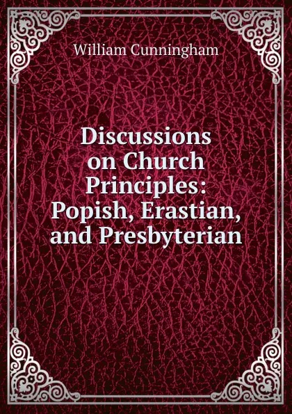 Обложка книги Discussions on Church Principles: Popish, Erastian, and Presbyterian, W. Cunningham