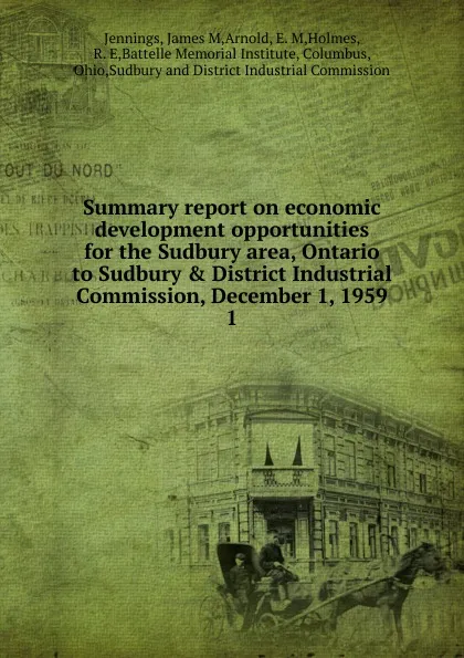 Обложка книги Summary report on economic development opportunities for the Sudbury area, Ontario to Sudbury . District Industrial Commission, December 1, 1959. 1, James M. Jennings