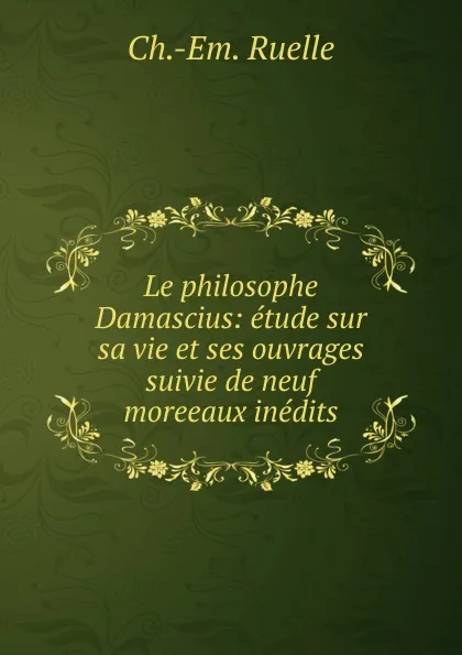 Обложка книги Le philosophe Damascius: etude sur sa vie et ses ouvrages suivie de neuf moreeaux inedits, Ch. Em. Ruelle