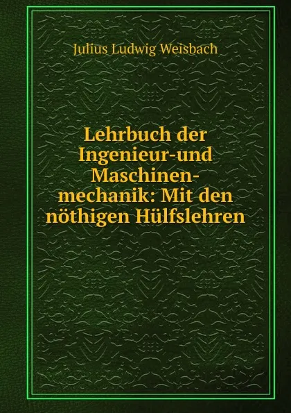 Обложка книги Lehrbuch der Ingenieur-und Maschinen-mechanik: Mit den nothigen Hulfslehren ., Julius Ludwig Weisbach