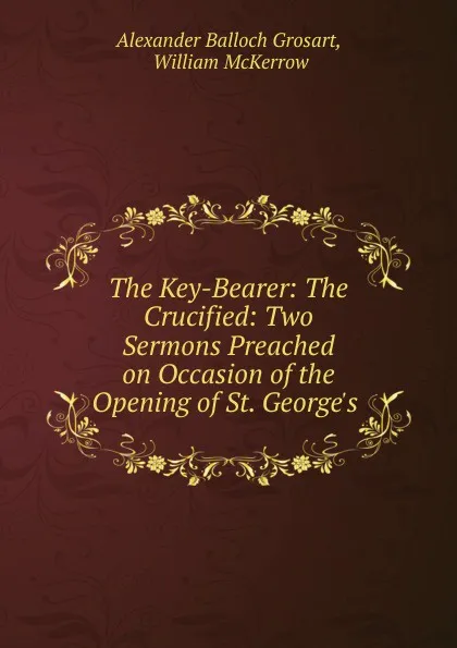 Обложка книги The Key-Bearer: The Crucified: Two Sermons Preached on Occasion of the Opening of St. George.s ., Alexander Balloch Grosart