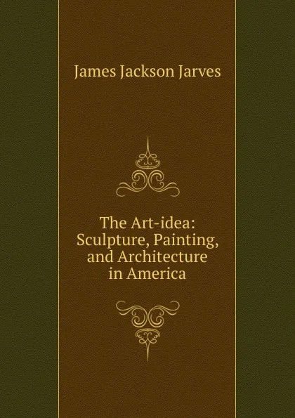 Обложка книги The Art-idea: Sculpture, Painting, and Architecture in America, James Jackson Jarves