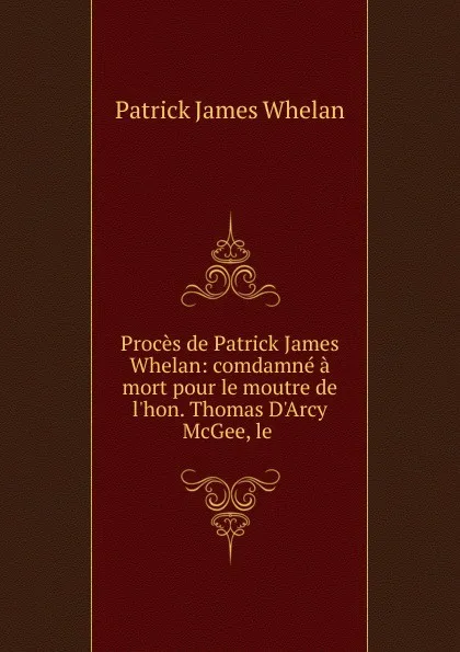 Обложка книги Proces de Patrick James Whelan: comdamne a mort pour le moutre de l.hon. Thomas D.Arcy McGee, le ., Patrick James Whelan