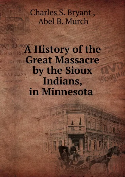 Обложка книги A History of the Great Massacre by the Sioux Indians, in Minnesota ., Charles S. Bryant