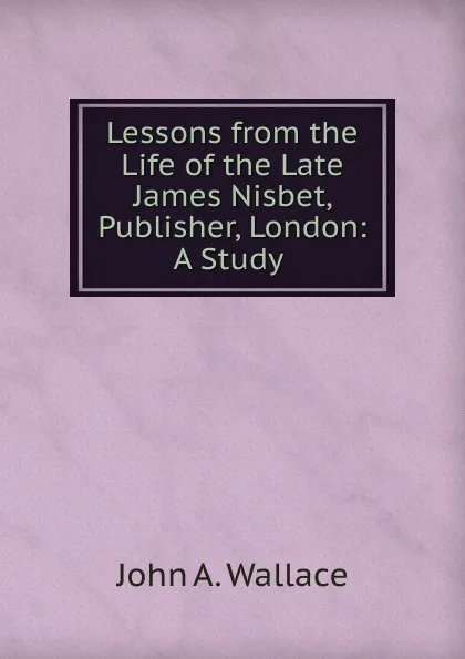 Обложка книги Lessons from the Life of the Late James Nisbet, Publisher, London: A Study ., John A. Wallace