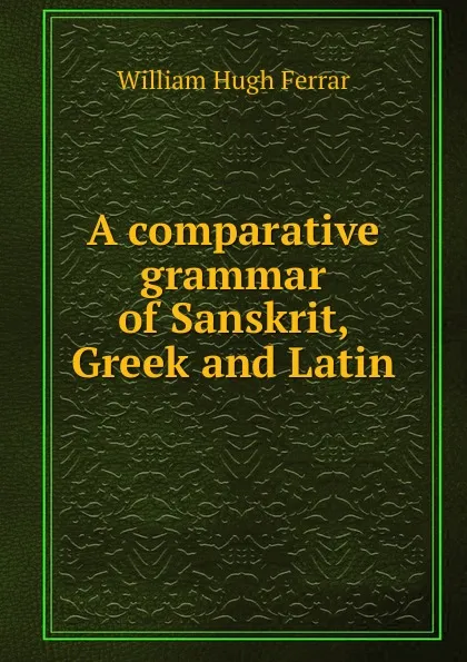 Обложка книги A comparative grammar of Sanskrit, Greek and Latin, William Hugh Ferrar