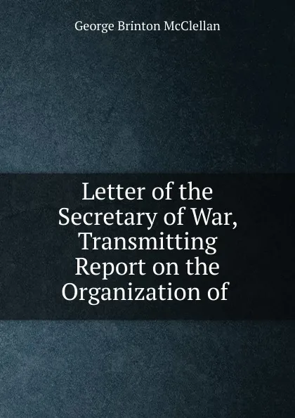 Обложка книги Letter of the Secretary of War, Transmitting Report on the Organization of ., McClellan George Brinton