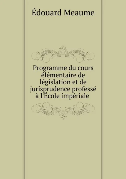 Обложка книги Programme du cours elementaire de legislation et de jurisprudence professe a l.Ecole imperiale ., Édouard Meaume