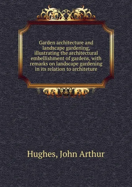 Обложка книги Garden architecture and landscape gardening, illustrating the architectural embellishment of gardens, with remarks on landscape gardening in its relation to architeture, John Arthur Hughes