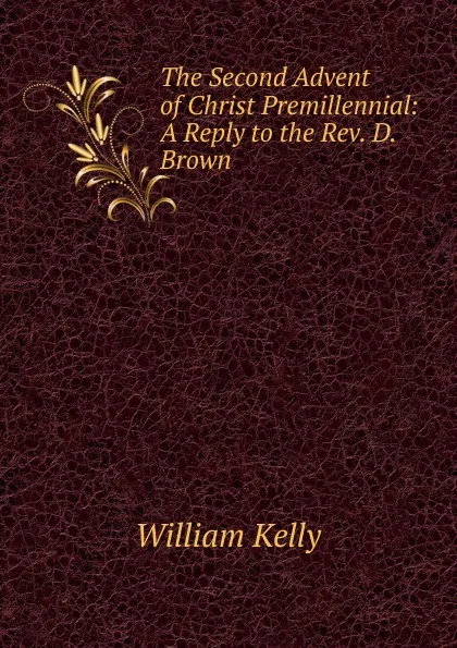 Обложка книги The Second Advent of Christ Premillennial: A Reply to the Rev. D. Brown, Kelly William