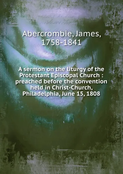 Обложка книги A sermon on the liturgy of the Protestant Episcopal Church : preached before the convention held in Christ-Church, Philadelphia, June 15, 1808, James Abercrombie