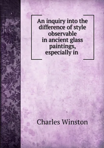 Обложка книги An inquiry into the difference of style observable in ancient glass paintings, especially in ., Charles Winston