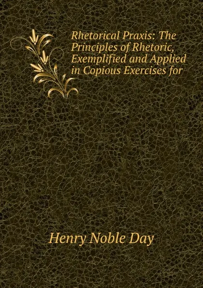Обложка книги Rhetorical Praxis: The Principles of Rhetoric, Exemplified and Applied in Copious Exercises for ., Henry Noble Day