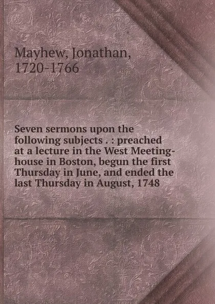 Обложка книги Seven sermons upon the following subjects . : preached at a lecture in the West Meeting-house in Boston, begun the first Thursday in June, and ended the last Thursday in August, 1748, Jonathan Mayhew