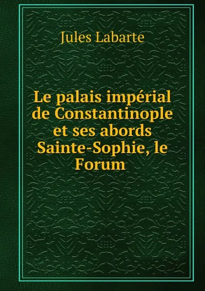 Обложка книги Le palais imperial de Constantinople et ses abords Sainte-Sophie, le Forum ., Jules Labarte