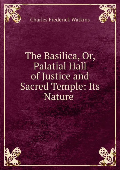 Обложка книги The Basilica, Or, Palatial Hall of Justice and Sacred Temple: Its Nature ., Charles Frederick Watkins