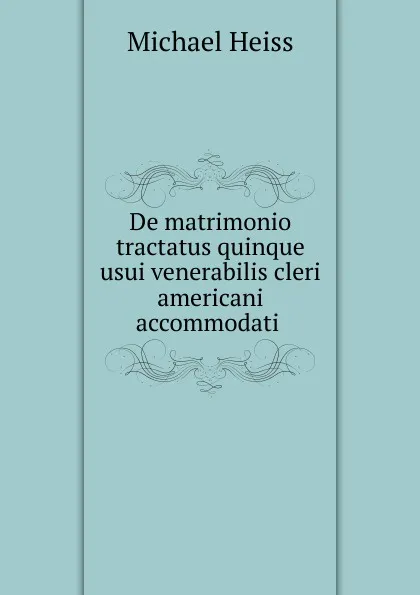 Обложка книги De matrimonio tractatus quinque usui venerabilis cleri americani accommodati ., Michael Heiss