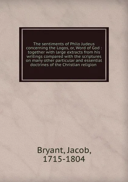 Обложка книги The sentiments of Philo Judeus concerning the Logos, or, Word of God : together with large extracts from his writings compared with the scriptures on many other particular and essential doctrines of the Christian religion, Jacob Bryant