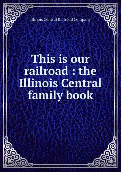 Обложка книги This is our railroad : the Illinois Central family book, Illinois Central Railroad