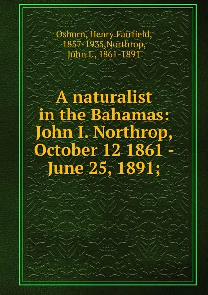 Обложка книги A naturalist in the Bahamas: John I. Northrop, October 12 1861 - June 25, 1891;, Henry Fairfield Osborn