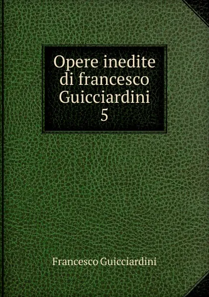 Обложка книги Opere inedite di francesco Guicciardini. 5, Francesco Guicciardini