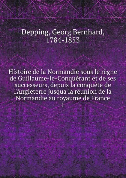 Обложка книги Histoire de la Normandie sous le regne de Guillaume-le-Conquerant et de ses successeurs, depuis la conquete de l.Angleterre jusqua la reunion de la Normandie au royaume de France. 1, Georg Bernhard Depping