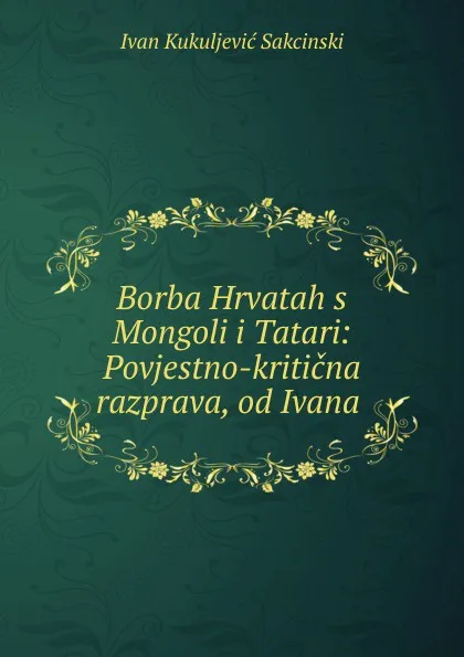 Обложка книги Borba Hrvatah s Mongoli i Tatari: Povjestno-kriticna razprava, od Ivana ., Ivan Kukuljević Sakcinski