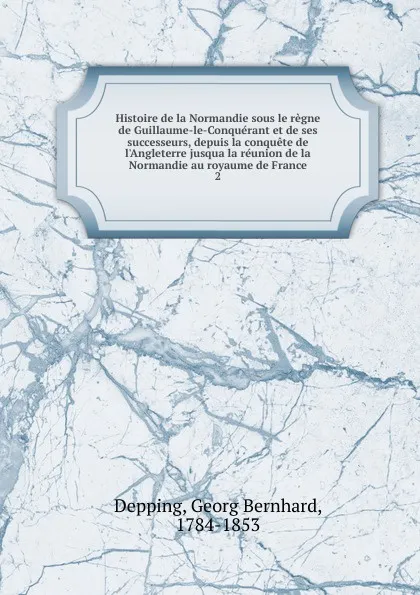 Обложка книги Histoire de la Normandie sous le regne de Guillaume-le-Conquerant et de ses successeurs, depuis la conquete de l.Angleterre jusqua la reunion de la Normandie au royaume de France. 2, Georg Bernhard Depping