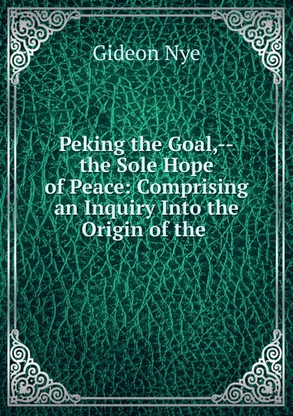 Обложка книги Peking the Goal,--the Sole Hope of Peace: Comprising an Inquiry Into the Origin of the ., Gideon Nye