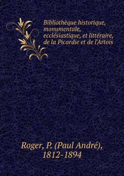 Обложка книги Bibliotheque historique, monumentale, ecclesiastique, et litteraire, de la Picardie et de l.Artois, Paul André Roger