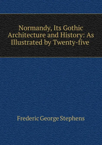 Обложка книги Normandy, Its Gothic Architecture and History: As Illustrated by Twenty-five ., Frederic George Stephens