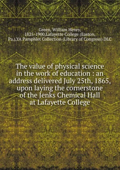 Обложка книги The value of physical science in the work of education : an address delivered July 25th, 1865, upon laying the cornerstone of the Jenks Chemical Hall at Lafayette College, William Henry Green