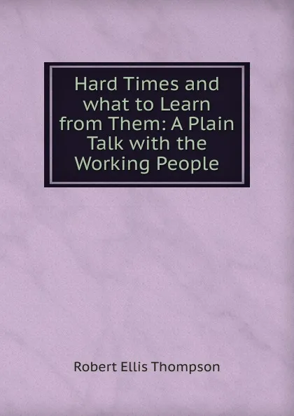 Обложка книги Hard Times and what to Learn from Them: A Plain Talk with the Working People, Robert Ellis Thompson