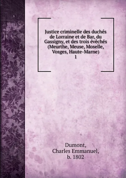 Обложка книги Justice criminelle des duches de Lorraine et de Bar, du Gassigny, et des trois eveches (Meurthe, Meuse, Moselle, Vosges, Haute-Marne). 1, Charles Emmanuel Dumont