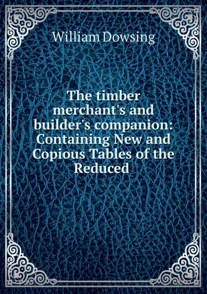 Обложка книги The timber merchant.s and builder.s companion: Containing New and Copious Tables of the Reduced ., William Dowsing