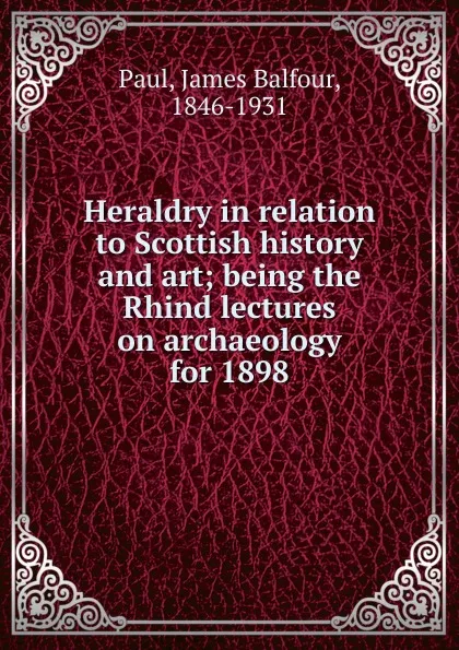 Обложка книги Heraldry in relation to Scottish history and art; being the Rhind lectures on archaeology for 1898, James Balfour Paul