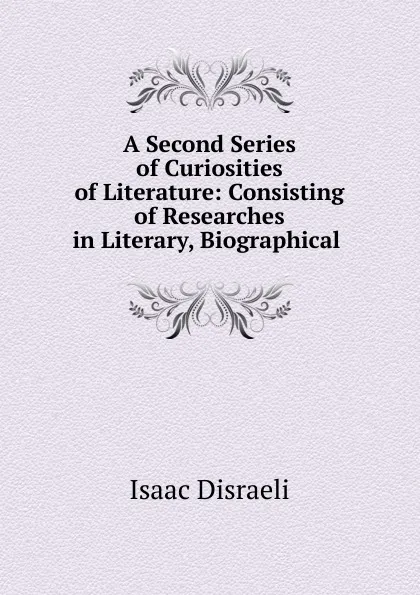 Обложка книги A Second Series of Curiosities of Literature: Consisting of Researches in Literary, Biographical ., Isaac Disraeli