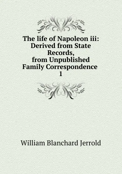 Обложка книги The life of Napoleon iii: Derived from State Records, from Unpublished Family Correspondence . 1, William Blanchard Jerrold