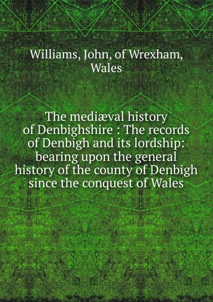 Обложка книги The mediaeval history of Denbighshire : The records of Denbigh and its lordship: bearing upon the general history of the county of Denbigh since the conquest of Wales, John Williams