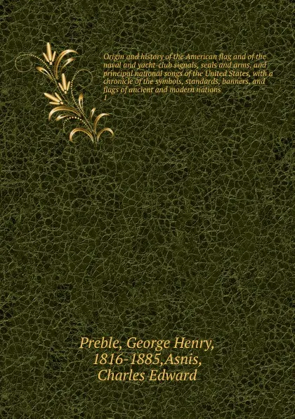 Обложка книги Origin and history of the American flag and of the naval and yacht-club signals, seals and arms, and principal national songs of the United States, with a chronicle of the symbols, standards, banners, and flags of ancient and modern nations. 1, George Henry Preble