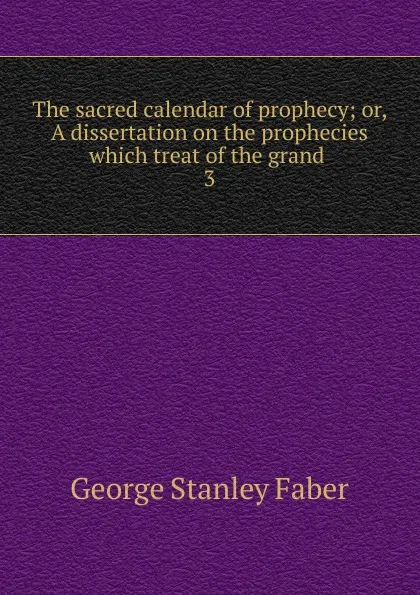 Обложка книги The sacred calendar of prophecy; or, A dissertation on the prophecies which treat of the grand . 3, Faber George Stanley