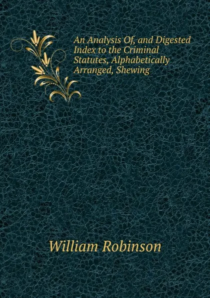 Обложка книги An Analysis Of, and Digested Index to the Criminal Statutes, Alphabetically Arranged, Shewing ., W. Robinson